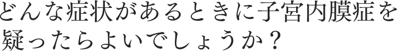 どんな症状があるときに子宮内膜症を 疑ったらよいでしょうか？